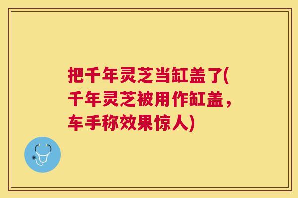把千年灵芝当缸盖了(千年灵芝被用作缸盖,车手称效果惊人) 把千年灵芝当缸盖了(千年灵芝被用作缸盖,车手称效果惊人)