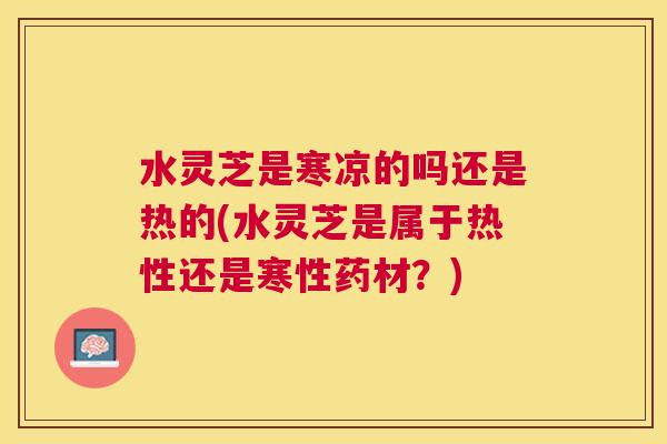 水灵芝是寒凉的吗还是热的(水灵芝是属于热性还是寒性药材?) 水灵芝是寒凉的吗还是热的(水灵芝是属于热性还是寒性药材?)