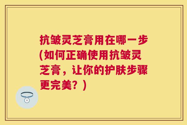 抗皱灵芝膏用在哪一步(如何正确使用抗皱灵芝膏,让你的护肤步骤更完美?) 抗皱灵芝膏用在哪一步(如何正确使用抗皱灵芝膏,让你的护肤步骤更完美?)