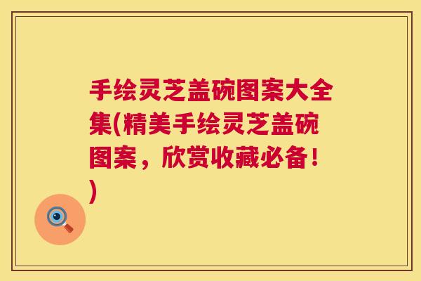 手绘灵芝盖碗图案大全集(精美手绘灵芝盖碗图案,欣赏收藏必备!) 手绘灵芝盖碗图案大全集(精美手绘灵芝盖碗图案,欣赏收藏必备!)