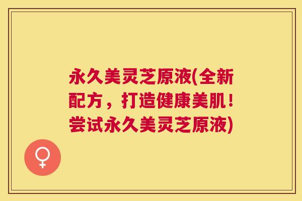 永久美灵芝原液(全新配方,打造健康美肌!尝试永久美灵芝原液) 永久美灵芝原液(全新配方,打造健康美肌!尝试永久美灵芝原液)