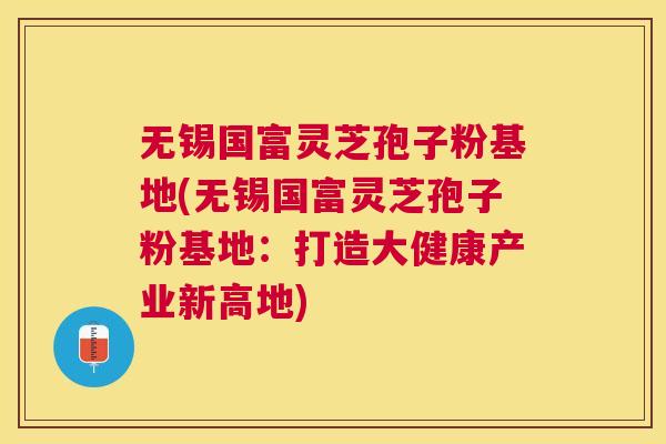 无锡国富灵芝孢子粉基地(无锡国富灵芝孢子粉基地:打造大健康产业新高地) 无锡国富灵芝孢子粉基地(无锡国富灵芝孢子粉基地:打造大健康产业新高地)