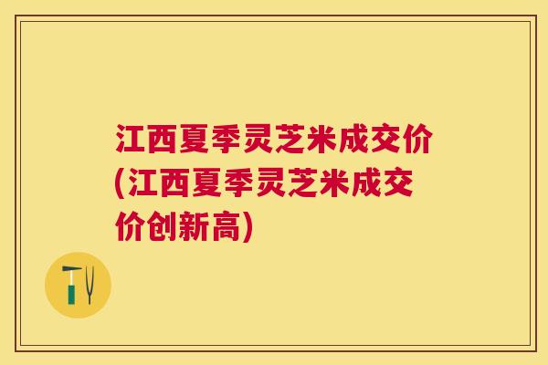 江西夏季灵芝米成交价(江西夏季灵芝米成交价创新高) 江西夏季灵芝米成交价(江西夏季灵芝米成交价创新高)