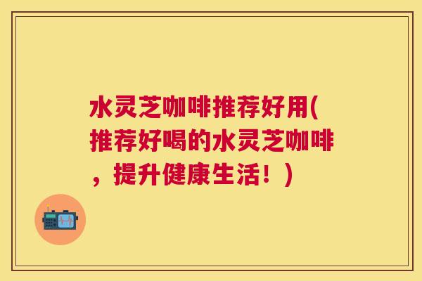 水灵芝咖啡推荐好用(推荐好喝的水灵芝咖啡,提升健康生活!) 水灵芝咖啡推荐好用(推荐好喝的水灵芝咖啡,提升健康生活!)