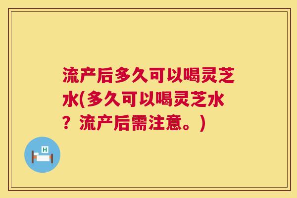 流产后多久可以喝灵芝水(多久可以喝灵芝水?流产后需注意。) 流产后多久可以喝灵芝水(多久可以喝灵芝水?流产后需注意。)