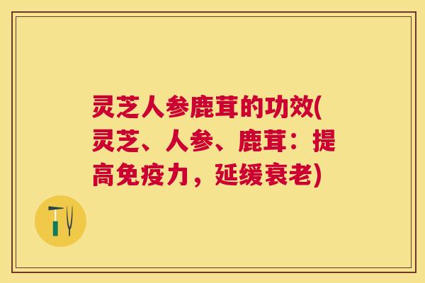灵芝人参鹿茸的功效(灵芝、人参、鹿茸:提高免疫力,延缓) 灵芝人参鹿茸的功效(灵芝、人参、鹿茸:提高免疫力,延缓)