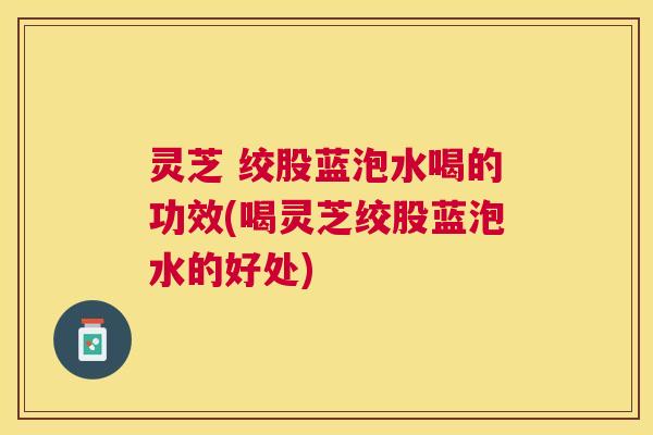 灵芝 绞股蓝泡水喝的功效(喝灵芝绞股蓝泡水的好处) 灵芝 绞股蓝泡水喝的功效(喝灵芝绞股蓝泡水的好处)