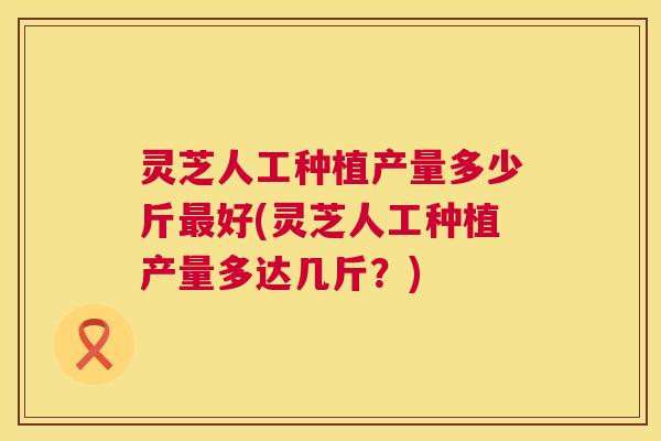 灵芝人工种植产量多少斤好(灵芝人工种植产量多达几斤?) 灵芝人工种植产量多少斤好(灵芝人工种植产量多达几斤?)