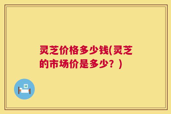 灵芝价格多少钱(灵芝的市场价是多少?) 灵芝价格多少钱(灵芝的市场价是多少?)
