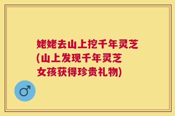姥姥去山上挖千年灵芝(山上发现千年灵芝 女孩获得珍贵礼物) 姥姥去山上挖千年灵芝(山上发现千年灵芝 女孩获得珍贵礼物)
