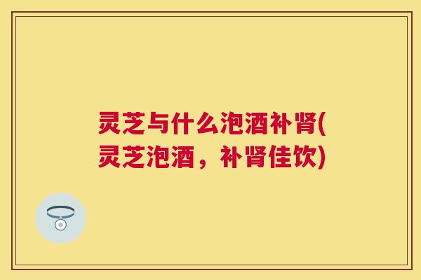 灵芝与什么泡酒补(灵芝泡酒，补佳饮)