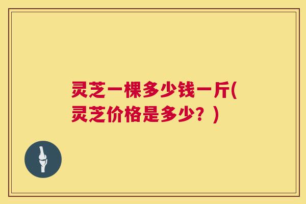 灵芝一棵多少钱一斤(灵芝价格是多少?) 灵芝一棵多少钱一斤(灵芝价格是多少?)