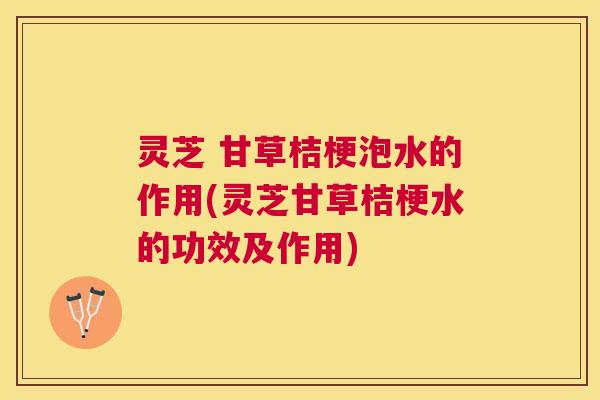 灵芝 甘草桔梗泡水的作用(灵芝甘草桔梗水的功效及作用) 灵芝 甘草桔梗泡水的作用(灵芝甘草桔梗水的功效及作用)