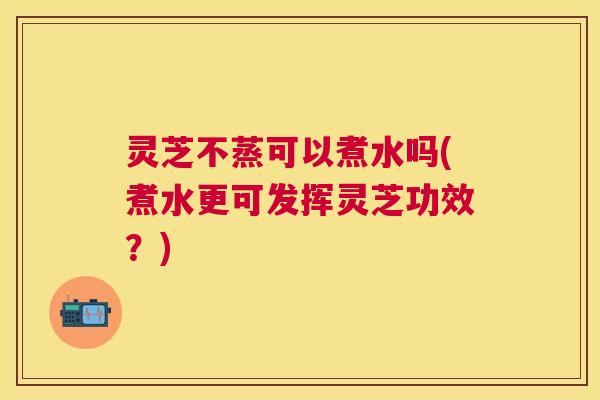 灵芝不蒸可以煮水吗(煮水更可发挥灵芝功效?) 灵芝不蒸可以煮水吗(煮水更可发挥灵芝功效?)
