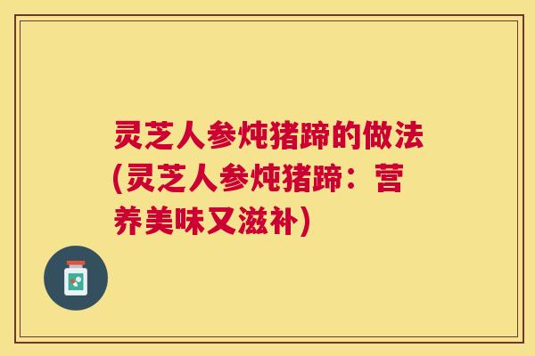 灵芝人参炖猪蹄的做法(灵芝人参炖猪蹄:营养美味又滋补) 灵芝人参炖猪蹄的做法(灵芝人参炖猪蹄:营养美味又滋补)