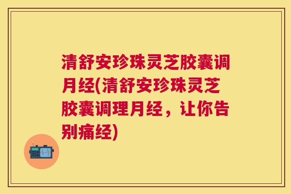 清舒安珍珠灵芝胶囊调(清舒安珍珠灵芝胶囊调理,让你告别痛经) 清舒安珍珠灵芝胶囊调(清舒安珍珠灵芝胶囊调理,让你告别痛经)