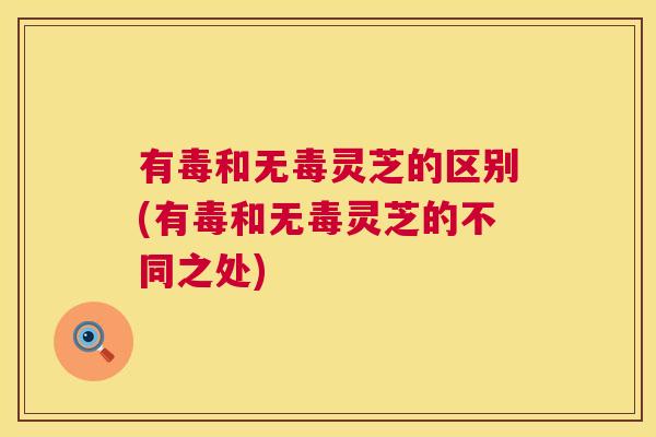 有毒和无毒灵芝的区别(有毒和无毒灵芝的不同之处) 有毒和无毒灵芝的区别(有毒和无毒灵芝的不同之处)