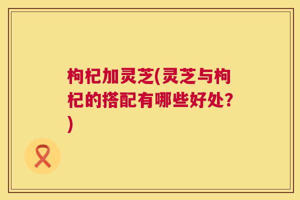 枸杞加灵芝(灵芝与枸杞的搭配有哪些好处?) 枸杞加灵芝(灵芝与枸杞的搭配有哪些好处?)