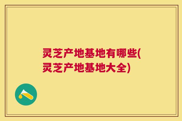 灵芝产地基地有哪些(灵芝产地基地大全) 灵芝产地基地有哪些(灵芝产地基地大全)