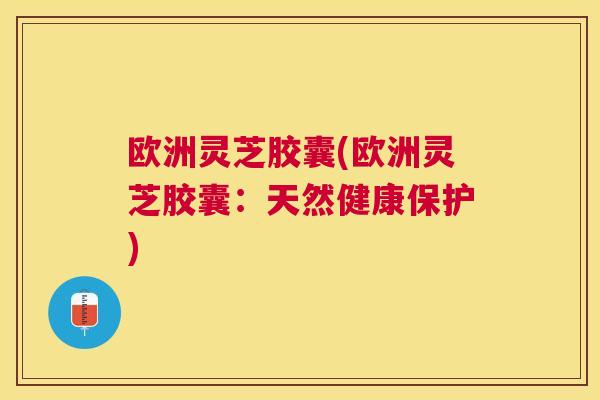 欧洲灵芝胶囊(欧洲灵芝胶囊:天然健康保护) 欧洲灵芝胶囊(欧洲灵芝胶囊:天然健康保护)