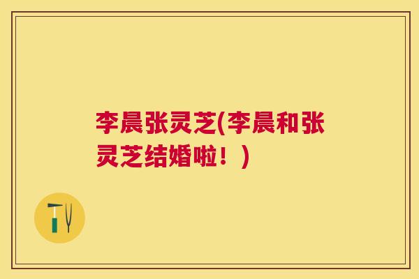 李晨张灵芝(李晨和张灵芝结婚啦!) 李晨张灵芝(李晨和张灵芝结婚啦!)