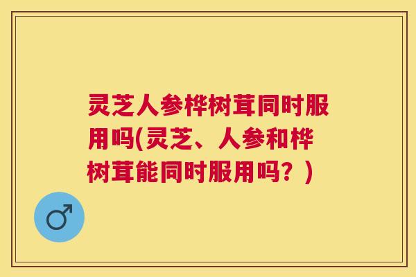 灵芝人参桦树茸同时服用吗(灵芝、人参和桦树茸能同时服用吗?) 灵芝人参桦树茸同时服用吗(灵芝、人参和桦树茸能同时服用吗?)
