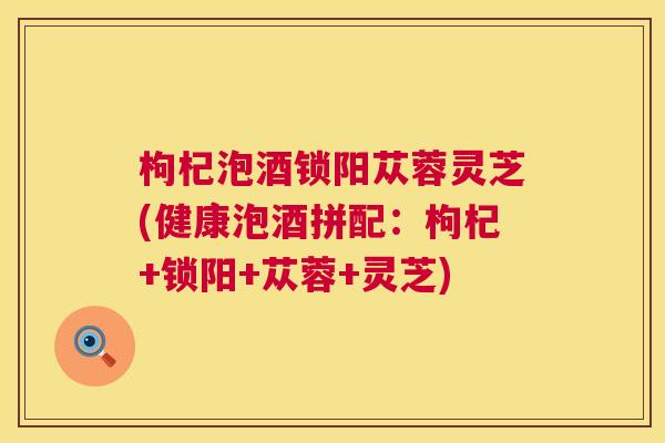 枸杞泡酒锁阳苁蓉灵芝(健康泡酒拼配:枸杞+锁阳+苁蓉+灵芝) 枸杞泡酒锁阳苁蓉灵芝(健康泡酒拼配:枸杞+锁阳+苁蓉+灵芝)