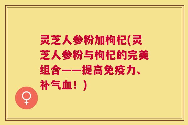 灵芝人参粉加枸杞(灵芝人参粉与枸杞的完美组合——提高免疫力、!) 灵芝人参粉加枸杞(灵芝人参粉与枸杞的完美组合——提高免疫力、!)