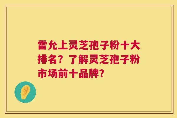 雷允上灵芝孢子粉十大排名?了解灵芝孢子粉市场前十品牌? 雷允上灵芝孢子粉十大排名?了解灵芝孢子粉市场前十品牌?