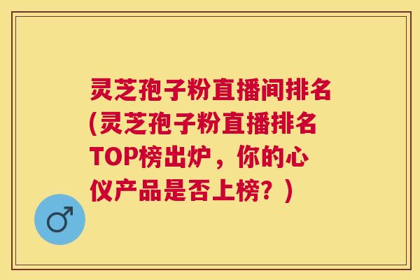 灵芝孢子粉直播间排名(灵芝孢子粉直播排名TOP榜出炉,你的心仪产品是否上榜?) 灵芝孢子粉直播间排名(灵芝孢子粉直播排名TOP榜出炉,你的心仪产品是否上榜?)