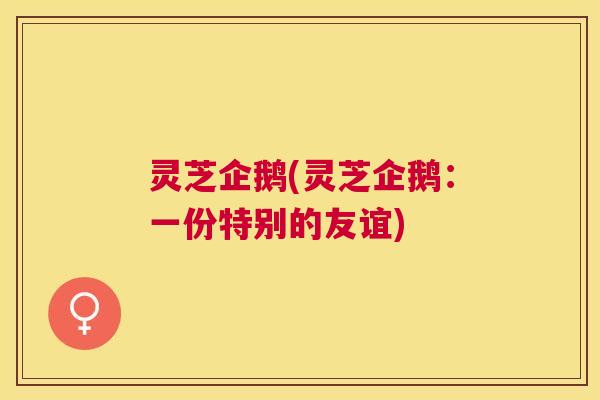 灵芝企鹅(灵芝企鹅:一份特别的友谊) 灵芝企鹅(灵芝企鹅:一份特别的友谊)