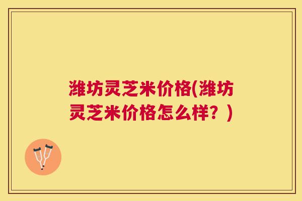 潍坊灵芝米价格(潍坊灵芝米价格怎么样?) 潍坊灵芝米价格(潍坊灵芝米价格怎么样?)
