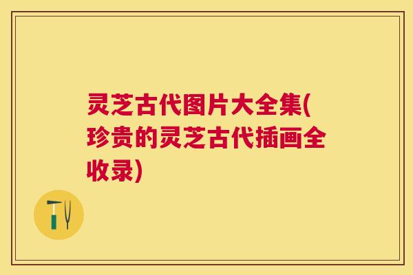 灵芝古代图片大全集(珍贵的灵芝古代插画全收录) 灵芝古代图片大全集(珍贵的灵芝古代插画全收录)