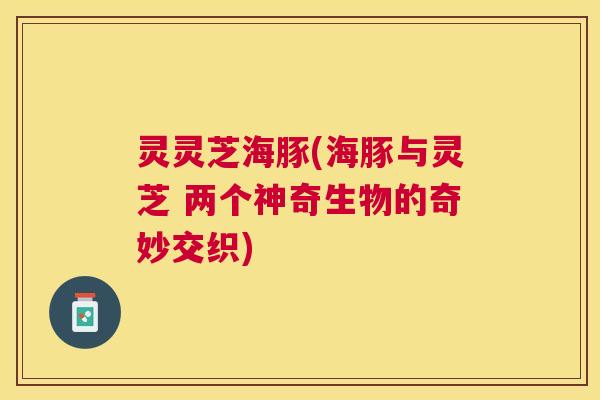 灵灵芝海豚(海豚与灵芝 两个神奇生物的奇妙交织) 灵灵芝海豚(海豚与灵芝 两个神奇生物的奇妙交织)