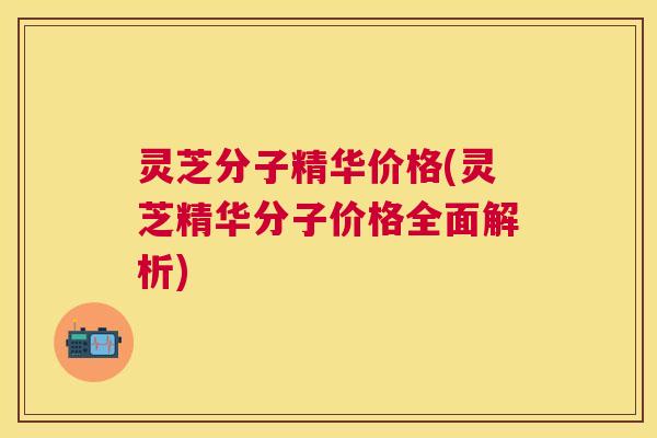 灵芝分子精华价格(灵芝精华分子价格全面解析) 灵芝分子精华价格(灵芝精华分子价格全面解析)