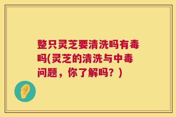 整只灵芝要清洗吗有毒吗(灵芝的清洗与中毒问题,你了解吗?) 整只灵芝要清洗吗有毒吗(灵芝的清洗与中毒问题,你了解吗?)