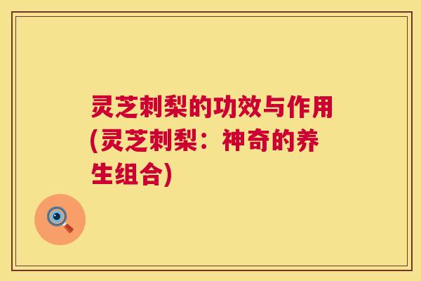 灵芝刺梨的功效与作用(灵芝刺梨:神奇的养生组合) 灵芝刺梨的功效与作用(灵芝刺梨:神奇的养生组合)