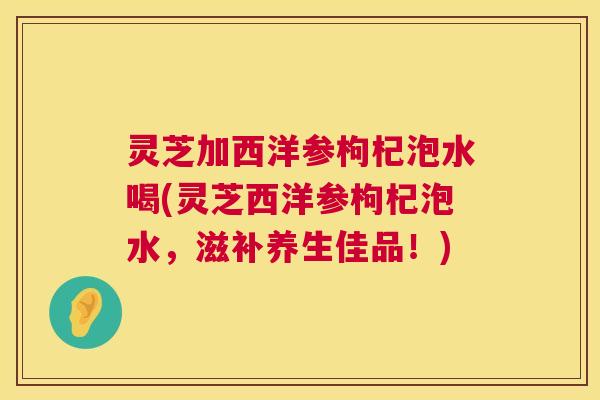 灵芝加西洋参枸杞泡水喝(灵芝西洋参枸杞泡水,滋补养生佳品!) 灵芝加西洋参枸杞泡水喝(灵芝西洋参枸杞泡水,滋补养生佳品!)