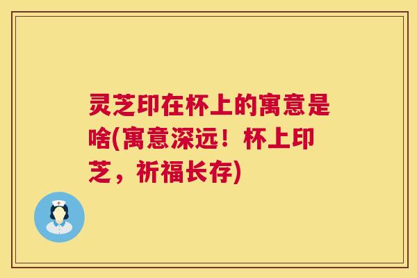 灵芝印在杯上的寓意是啥(寓意深远!杯上印芝,祈福长存) 灵芝印在杯上的寓意是啥(寓意深远!杯上印芝,祈福长存)