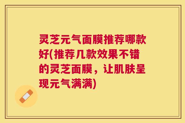灵芝元气面膜推荐哪款好(推荐几款效果不错的灵芝面膜,让呈现元气满满) 灵芝元气面膜推荐哪款好(推荐几款效果不错的灵芝面膜,让呈现元气满满)