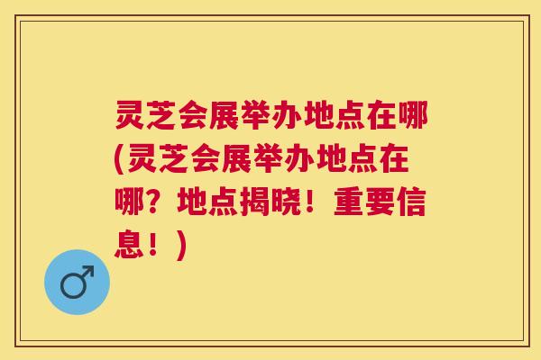 灵芝会展举办地点在哪(灵芝会展举办地点在哪?地点揭晓!重要信息!) 灵芝会展举办地点在哪(灵芝会展举办地点在哪?地点揭晓!重要信息!)