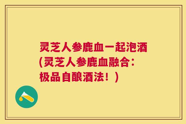 灵芝人参鹿一起泡酒(灵芝人参鹿融合:极品自酿酒法!) 灵芝人参鹿一起泡酒(灵芝人参鹿融合:极品自酿酒法!)