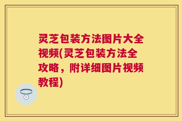 灵芝包装方法图片大全视频(灵芝包装方法全攻略,附详细图片视频教程) 灵芝包装方法图片大全视频(灵芝包装方法全攻略,附详细图片视频教程)