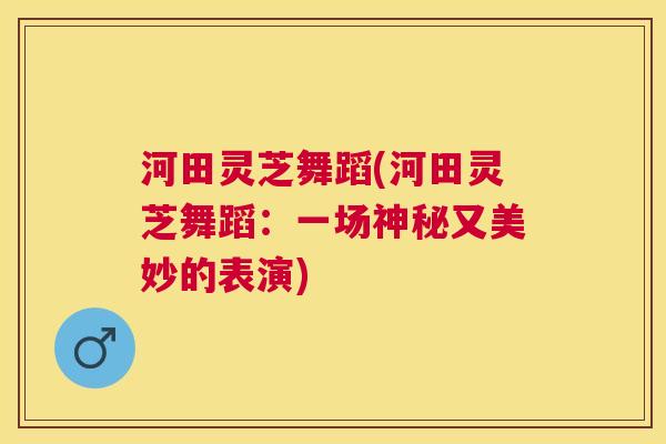 河田灵芝舞蹈(河田灵芝舞蹈:一场神秘又美妙的表演) 河田灵芝舞蹈(河田灵芝舞蹈:一场神秘又美妙的表演)
