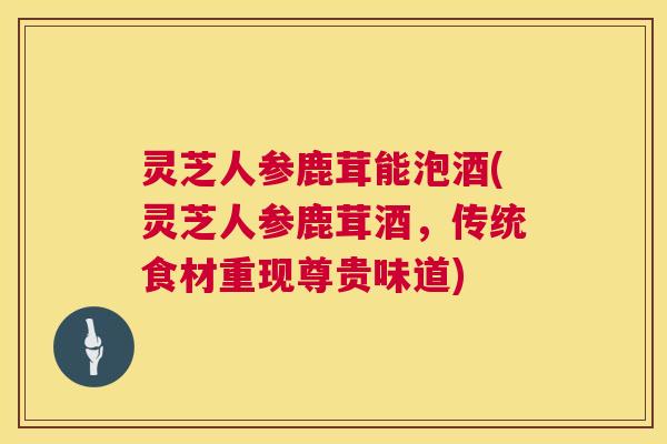灵芝人参鹿茸能泡酒(灵芝人参鹿茸酒,传统食材重现尊贵味道) 灵芝人参鹿茸能泡酒(灵芝人参鹿茸酒,传统食材重现尊贵味道)