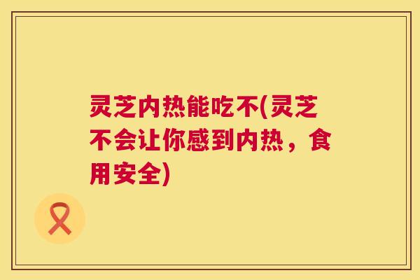 灵芝内热能吃不(灵芝不会让你感到内热,食用安全) 灵芝内热能吃不(灵芝不会让你感到内热,食用安全)