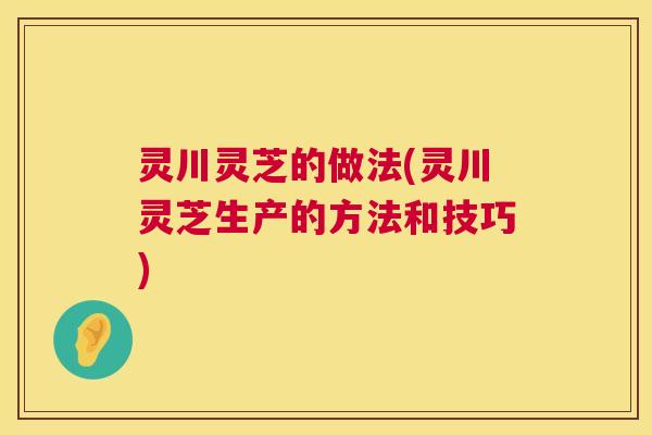 灵川灵芝的做法(灵川灵芝生产的方法和技巧) 灵川灵芝的做法(灵川灵芝生产的方法和技巧)