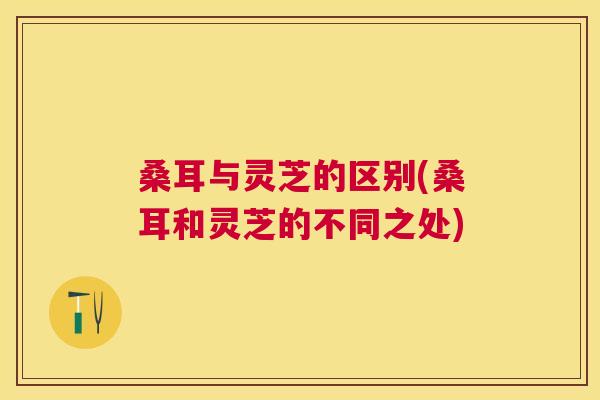 桑耳与灵芝的区别(桑耳和灵芝的不同之处) 桑耳与灵芝的区别(桑耳和灵芝的不同之处)