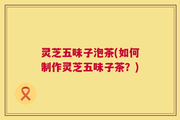 灵芝五味子泡茶(如何制作灵芝五味子茶?) 灵芝五味子泡茶(如何制作灵芝五味子茶?)