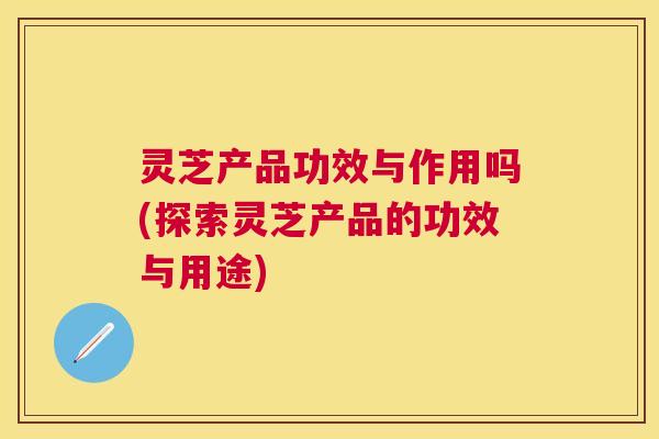 灵芝产品功效与作用吗(探索灵芝产品的功效与用途) 灵芝产品功效与作用吗(探索灵芝产品的功效与用途)